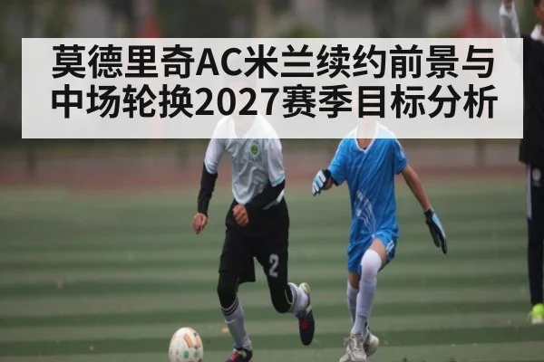 莫德里奇AC米兰续约前景与中场轮换2027赛季目标分析（C7C7）