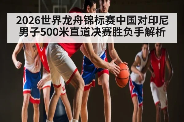 2026世界龙舟锦标赛中国对印尼男子500米直道决赛胜负手解析（C7C7）